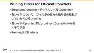 Pruning Filters for Efficient ConvNets
• Structured pruning（チャネルレベルのpruning）
• 各レイヤについて、フィルタの重みの絶対値の総和が
小さいものからpruning
• 各...