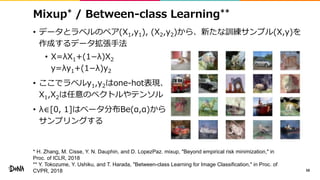 Mixup* / Between-class Learning**
• データとラベルのペア(X1,y1), (X2,y2)から、新たな訓練サンプル(X,y)を
作成するデータ拡張手法
• X=λX1+(1−λ)X2
y=λy1+(1−λ)y2
• ここでラベルy1,y2はone-hot表現、
X1,X2は任意のベクトルやテンソル
• λ∈[0, 1]はベータ分布Be(α,α)から
サンプリングする
58
* H. Zhang, M. Cisse, Y. N. Dauphin, and D. LopezPaz. mixup, "Beyond empirical risk minimization," in
Proc. of ICLR, 2018
** Y. Tokozume, Y. Ushiku, and T. Harada, "Between-class Learning for Image Classification," in Proc. of
CVPR, 2018
 