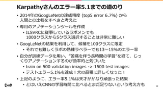 Karpathyさんのエラー率5.1までの道のり
• 2014年のGoogLeNetの達成精度 (top5 error 6.7%) から
人間との比較をすべきと考えた
• 専用のアノテーションツールを作成
• ILSVRCに従事しているラボメンでも
1000クラスから5クラス選択することは非常に難しい
• GoogLeNetの結果を利用して、候補を100クラスに限定
• それでも難しくラボの熟練ラベラーでも13〜15%のエラー率
• 自分が訓練データを用い、”苦痛を伴う長時間の学習”を経て、じっ
くりアノテーションするのが効率的と気づいた
• train on 500 validation images -> 1500 test images
• テストエラー5.1%を達成！犬の品種に詳しくなった！
• 上記のように、エラー率5.1%は天才がかなり頑張った結果
• とはいえCNNの学習時間に比べるとまだ足りないという考え方も 10
 