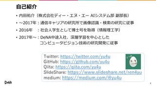自己紹介
• 内田祐介（株式会社ディー・エヌ・エー AIシステム部 副部長）
• 〜2017年：通信キャリアの研究所で画像認識・検索の研究に従事
• 2016年 ：社会人学生として博士号を取得（情報理工学）
• 2017年〜：DeNA中途入社、深層学習を中心とした
コンピュータビジョン技術の研究開発に従事
2
Twitter: https://twitter.com/yu4u
GitHub: https://github.com/yu4u
Qiita: https://qiita.com/yu4u
SlideShare: https://www.slideshare.net/ren4yu
medium: https://medium.com/@yu4u
 