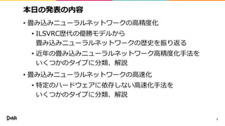 本日の発表の内容
• 畳み込みニューラルネットワークの高精度化
• ILSVRC歴代の優勝モデルから
畳み込みニューラルネットワークの歴史を振り返る
• 近年の畳み込みニューラルネットワーク高精度化手法を
いくつかのタイプに分類、解説
• 畳み込みニューラルネットワークの高速化
• 特定のハードウェアに依存しない高速化手法を
いくつかのタイプに分類、解説
3
 