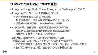 ILSVRCで振り返るCNNの進化
• ImageNet Large Scale Visual Recognition Challenge (ILSVRC)
• ImageNetデータセットを利用したコンペ
• WordNetをもとにクラスを定義
• 各クラスのデータを大量に収集＆アノテーション
• 学習データ120万枚、テストデータ10万枚
• クラス分類、物体検出、位置特定等のタスクが存在
• 特にクラス分類の精度の推移が画像認識の進化の
指標として参考にされることが多い
• 2012年に深層学習ベースの手法が優勝して以降、
（畳み込み）ニューラルネットワークの天下一武道会化
• ここでの優勝モデルがデファクトスタンダードとして利用される
• セグメンテーション等、他のタスクでも利用される
5
 