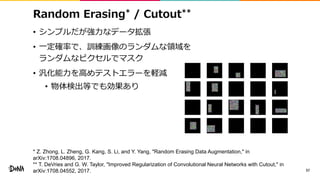 Random Erasing* / Cutout**
• シンプルだが強力なデータ拡張
• 一定確率で、訓練画像のランダムな領域を
ランダムなピクセルでマスク
• 汎化能力を高めテストエラーを軽減
• 物体検出等でも効果あり
57
* Z. Zhong, L. Zheng, G. Kang, S. Li, and Y. Yang, "Random Erasing Data Augmentation," in
arXiv:1708.04896, 2017.
** T. DeVries and G. W. Taylor, "Improved Regularization of Convolutional Neural Networks with Cutout," in
arXiv:1708.04552, 2017.
 