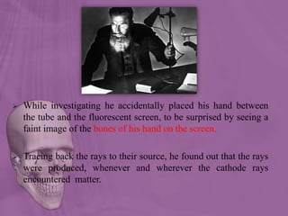  While investigating he accidentally placed his hand between
the tube and the fluorescent screen, to be surprised by seeing a
faint image of the bones of his hand on the screen.
 Tracing back the rays to their source, he found out that the rays
were produced, whenever and wherever the cathode rays
encountered matter.
 