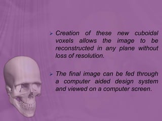  Creation of these new cuboidal
voxels allows the image to be
reconstructed in any plane without
loss of resolution.
 The final image can be fed through
a computer aided design system
and viewed on a computer screen.
 