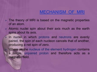 MECHANISM OF MRI
 The theory of MRI is based on the magnetic properties
of an atom.
 Atomic nuclei spin about their axis much as the earth
spins about its axis.
 In nuclei in which protons and neutrons are evenly
paired, the spin of each nucleon cancels that of another,
producing a net spin of zero.
 Where as the nucleus of the element hydrogen contains
a single, unpaired proton and therefore acts as a
magnetic field.
 
