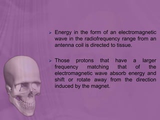  Energy in the form of an electromagnetic
wave in the radiofrequency range from an
antenna coil is directed to tissue.
 Those protons that have a larger
frequency matching that of the
electromagnetic wave absorb energy and
shift or rotate away from the direction
induced by the magnet.
 