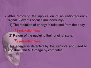  After removing the application of an radiofrequency
signal, 2 events occur simultaneously-
1) The radiation of energy is released from the body.
T1 relaxation time
2) Return of the nuclei to their original state.
T2 relaxation time
 This energy is detected by the sensors and used to
construct the MR image by computer.
 