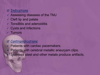  Indications
 Assessing diseases of the TMJ
 Cleft lip and palate
 Tonsillitis and adenoiditis
 Cysts and infections
 Tumors
 Contraindications
 Patients with cardiac pacemakers.
 Patients with cerebral metallic aneurysm clips.
 Stainless steel and other metals produce artifacts.
 