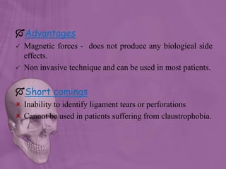 Advantages
 Magnetic forces - does not produce any biological side
effects.
 Non invasive technique and can be used in most patients.
Short comings
 Inability to identify ligament tears or perforations
 Cannot be used in patients suffering from claustrophobia.
 