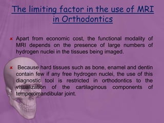 The limiting factor in the use of MRI
in Orthodontics
Apart from economic cost, the functional modality of
MRI depends on the presence of large numbers of
hydrogen nuclei in the tissues being imaged.
Because hard tissues such as bone, enamel and dentin
contain few if any free hydrogen nuclei, the use of this
diagnostic tool is restricted in orthodontics to the
visualization of the cartilaginous components of
temperomandibular joint.
 