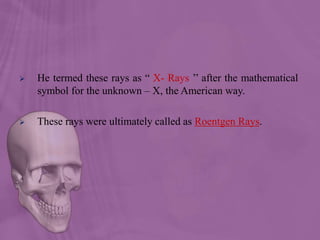  He termed these rays as “ X- Rays ’’ after the mathematical
symbol for the unknown – X, the American way.
 These rays were ultimately called as Roentgen Rays.
 