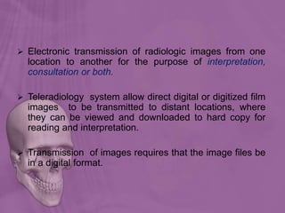  Electronic transmission of radiologic images from one
location to another for the purpose of interpretation,
consultation or both.
 Teleradiology system allow direct digital or digitized film
images to be transmitted to distant locations, where
they can be viewed and downloaded to hard copy for
reading and interpretation.
 Transmission of images requires that the image files be
in a digital format.
 