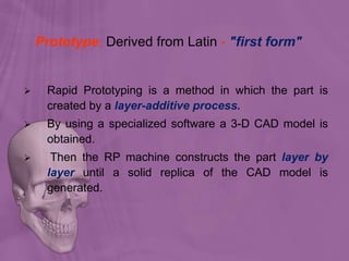 Prototype; Derived from Latin - "first form"
 Rapid Prototyping is a method in which the part is
created by a layer-additive process.
 By using a specialized software a 3-D CAD model is
obtained.
 Then the RP machine constructs the part layer by
layer until a solid replica of the CAD model is
generated.
 