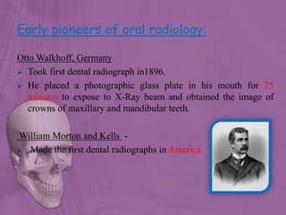 Early pioneers of oral radiology:
Otto Walkhoff, Germany
 Took first dental radiograph in1896.
 He placed a photographic glass plate in his mouth for 25
minutes to expose to X-Ray beam and obtained the image of
crowns of maxillary and mandibular teeth.
William Morton and Kells -
 Made the first dental radiographs in America.
 
