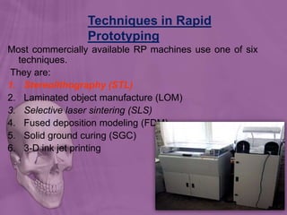 Techniques in Rapid
Prototyping
131
Most commercially available RP machines use one of six
techniques.
They are:
1. Stereolithography (STL)
2. Laminated object manufacture (LOM)
3. Selective laser sintering (SLS)
4. Fused deposition modeling (FDM)
5. Solid ground curing (SGC)
6. 3-D ink jet printing
 