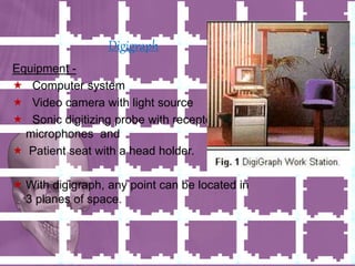 Digigraph
Equipment -
 Computer system
 Video camera with light source
 Sonic digitizing probe with receptor
microphones and
 Patient seat with a head holder.
 With digigraph, any point can be located in
3 planes of space.
 