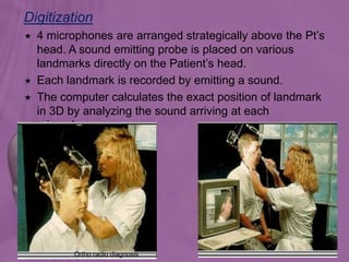Digitization
142
 4 microphones are arranged strategically above the Pt’s
head. A sound emitting probe is placed on various
landmarks directly on the Patient’s head.
 Each landmark is recorded by emitting a sound.
 The computer calculates the exact position of landmark
in 3D by analyzing the sound arriving at each
microphone.
Ortho radio diagnosis
 