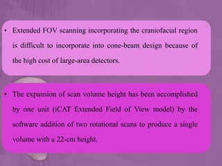 • Extended FOV scanning incorporating the craniofacial region
is difficult to incorporate into cone-beam design because of
the high cost of large-area detectors.
• The expansion of scan volume height has been accomplished
by one unit (iCAT Extended Field of View model) by the
software addition of two rotational scans to produce a single
volume with a 22-cm height.
 