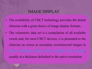 IMAGE DISPLAY
• The availability of CBCT technology provides the dental
clinician with a great choice of image display formats.
• The volumetric data set is a compilation of all available
voxels and, for most CBCT devices, it is presented to the
clinician on screen as secondary reconstructed images in
three orthogonal planes (axial, sagittal, and coronal),
usually at a thickness defaulted to the native resolution
 