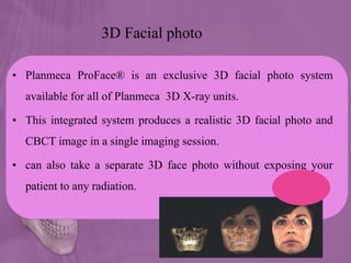 3D Facial photo
• Planmeca ProFace® is an exclusive 3D facial photo system
available for all of Planmeca 3D X-ray units.
• This integrated system produces a realistic 3D facial photo and
CBCT image in a single imaging session.
• can also take a separate 3D face photo without exposing your
patient to any radiation.
 