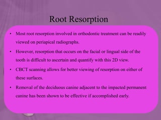 Root Resorption
• Most root resorption involved in orthodontic treatment can be readily
viewed on periapical radiographs.
• However, resorption that occurs on the facial or lingual side of the
tooth is difficult to ascertain and quantify with this 2D view.
• CBCT scanning allows for better viewing of resorption on either of
these surfaces.
• Removal of the deciduous canine adjacent to the impacted permanent
canine has been shown to be effective if accomplished early.
 