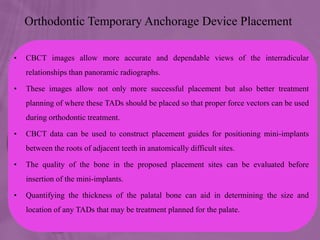 Orthodontic Temporary Anchorage Device Placement
• CBCT images allow more accurate and dependable views of the interradicular
relationships than panoramic radiographs.
• These images allow not only more successful placement but also better treatment
planning of where these TADs should be placed so that proper force vectors can be used
during orthodontic treatment.
• CBCT data can be used to construct placement guides for positioning mini-implants
between the roots of adjacent teeth in anatomically difficult sites.
• The quality of the bone in the proposed placement sites can be evaluated before
insertion of the mini-implants.
• Quantifying the thickness of the palatal bone can aid in determining the size and
location of any TADs that may be treatment planned for the palate.
 