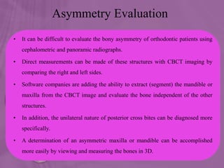 Asymmetry Evaluation
• It can be difficult to evaluate the bony asymmetry of orthodontic patients using
cephalometric and panoramic radiographs.
• Direct measurements can be made of these structures with CBCT imaging by
comparing the right and left sides.
• Software companies are adding the ability to extract (segment) the mandible or
maxilla from the CBCT image and evaluate the bone independent of the other
structures.
• In addition, the unilateral nature of posterior cross bites can be diagnosed more
specifically.
• A determination of an asymmetric maxilla or mandible can be accomplished
more easily by viewing and measuring the bones in 3D.
 