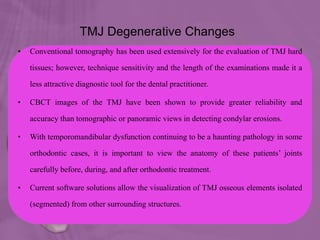 TMJ Degenerative Changes
• Conventional tomography has been used extensively for the evaluation of TMJ hard
tissues; however, technique sensitivity and the length of the examinations made it a
less attractive diagnostic tool for the dental practitioner.
• CBCT images of the TMJ have been shown to provide greater reliability and
accuracy than tomographic or panoramic views in detecting condylar erosions.
• With temporomandibular dysfunction continuing to be a haunting pathology in some
orthodontic cases, it is important to view the anatomy of these patients’ joints
carefully before, during, and after orthodontic treatment.
• Current software solutions allow the visualization of TMJ osseous elements isolated
(segmented) from other surrounding structures.
 