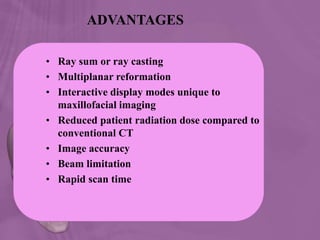 ADVANTAGES
• Ray sum or ray casting
• Multiplanar reformation
• Interactive display modes unique to
maxillofacial imaging
• Reduced patient radiation dose compared to
conventional CT
• Image accuracy
• Beam limitation
• Rapid scan time
 