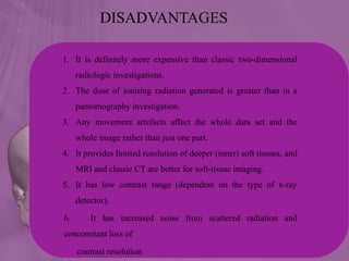 DISADVANTAGES
1. It is definitely more expensive than classic two-dimensional
radiologic investigations.
2. The dose of ionising radiation generated is greater than in a
pantomography investigation.
3. Any movement artefacts affect the whole data set and the
whole image rather than just one part.
4. It provides limited resolution of deeper (inner) soft tissues, and
MRI and classic CT are better for soft-tissue imaging.
5. It has low contrast range (dependent on the type of x-ray
detector).
6. It has increased noise from scattered radiation and
concomitant loss of
contrast resolution.
 