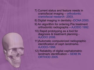 7) Current status and feature needs in
craniofacial imaging – orthodontic
craniofacial research -2003.
8) Digital imaging in dentistry -DCNA 2000.
9) An algorithm for ordering Pre treatment
orthodontic radiographs – AJODO 1992.
10) Rapid prototyping as a tool for
diagnosis & treatment planning -
AJODO 2006.
11)Automatic computerized radiographic
identification of ceph landmarks.
AJODO-1998.
12) Reliability of digital cephalometric
landmark identification – SEMI IN
ORTHOD 2005.
 
