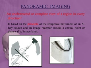 “An unobstructed or complete view of a region in every
direction”
Is based on the principle of the reciprocal movement of an X-
Ray source and an image receptor around a central point or
plane called image layer.
PANORAMIC IMAGING
 