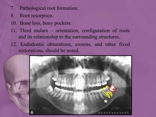 7. Pathological root formation.
8. Root resorption.
10. Bone loss, bony pockets.
11. Third molars – orientation, configuration of roots
and its relationship to the surrounding structures.
12. Endodontic obturations, crowns, and other fixed
restorations, should be noted.
 