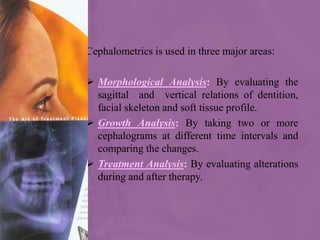 Cephalometrics is used in three major areas:
 Morphological Analysis: By evaluating the
sagittal and vertical relations of dentition,
facial skeleton and soft tissue profile.
 Growth Analysis: By taking two or more
cephalograms at different time intervals and
comparing the changes.
 Treatment Analysis: By evaluating alterations
during and after therapy.
 