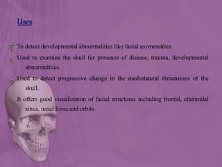 Uses
To detect developmental abnormalities like facial asymmetries.
Used to examine the skull for presence of disease, trauma, developmental
abnormalities.
Used to detect progressive change in the mediolateral dimensions of the
skull.
It offers good visualization of facial structures including frontal, ethmoidal
sinus, nasal fossa and orbits.
 