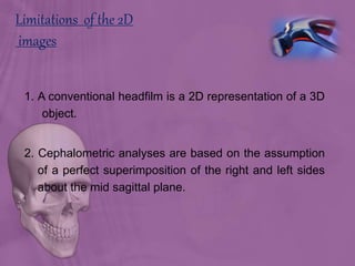 Limitations of the 2D
images
1. A conventional headfilm is a 2D representation of a 3D
object.
2. Cephalometric analyses are based on the assumption
of a perfect superimposition of the right and left sides
about the mid sagittal plane.
 