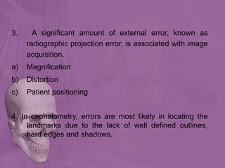 3. A significant amount of external error, known as
radiographic projection error, is associated with image
acquisition.
a) Magnification
b) Distortion
c) Patient positioning
4. In cephalometry, errors are most likely in locating the
landmarks due to the lack of well defined outlines,
hard edges and shadows.
 
