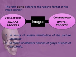 1. In terms of spatial distribution of the picture
elements.
2. In terms of different shades of grays of each of
the pixels.
The term digital refers to the numeric format of the
image content.
Images
Conventional
ANALOG
PROCESS
Contemporary
DIGITAL
PROCESS
 