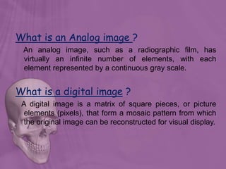 What is an Analog image ?
An analog image, such as a radiographic film, has
virtually an infinite number of elements, with each
element represented by a continuous gray scale.
What is a digital image ?
A digital image is a matrix of square pieces, or picture
elements (pixels), that form a mosaic pattern from which
the original image can be reconstructed for visual display.
 