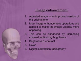 Image enhancement:
1. Adjusted image is an improved version of
the original one.
2. Most image enhancement operations are
applied to make the image visibility more
appealing.
3. This can be enhanced by increasing
contrast, optimizing brightness.
4. Brightness & contrast
5. Color
6. Digital subtraction radiography
 