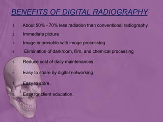 1. About 50% - 70% less radiation than conventional radiography
2. Immediate picture
3. Image improvable with image processing
4. Elimination of darkroom, film, and chemical processing
5. Reduce cost of daily maintenances
6. Easy to share by digital networking
7. Easy to store.
8. Easy for client education.
BENEFITS OF DIGITAL RADIOGRAPHY
 