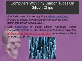 Computers With Tiny Carbon Tubes On
Silicon Chips
 It includes use of extremely tiny carbon 'nanotubes'
instead of copper conductors to interconnect parts
within integrated circuits (ICs).
 One advantage of using carbon nanotube within
integrated circuits is that these interconnects have the
ability to conduct very high currents, more than a million
amperes of current.
 