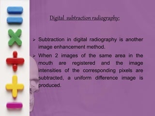 Digital subtraction radiography:
 Subtraction in digital radiography is another
image enhancement method.
 When 2 images of the same area in the
mouth are registered and the image
intensities of the corresponding pixels are
subtracted, a uniform difference image is
produced.
 