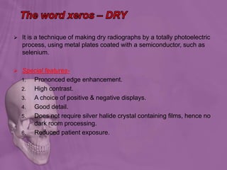  It is a technique of making dry radiographs by a totally photoelectric
process, using metal plates coated with a semiconductor, such as
selenium.
 Special features-
1. Prononced edge enhancement.
2. High contrast.
3. A choice of positive & negative displays.
4. Good detail.
5. Does not require silver halide crystal containing films, hence no
dark room processing.
6. Reduced patient exposure.
 