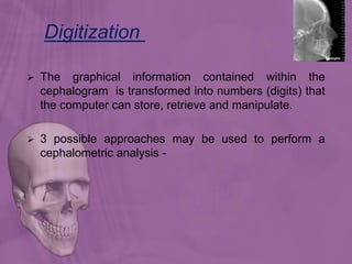  The graphical information contained within the
cephalogram is transformed into numbers (digits) that
the computer can store, retrieve and manipulate.
 3 possible approaches may be used to perform a
cephalometric analysis -
Digitization
 