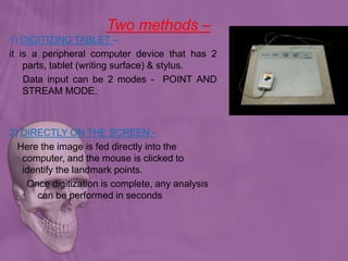 Two methods –
1) DIGITIZING TABLET –
it is a peripheral computer device that has 2
parts, tablet (writing surface) & stylus.
Data input can be 2 modes - POINT AND
STREAM MODE.
2) DIRECTLY ON THE SCREEN -
Here the image is fed directly into the
computer, and the mouse is clicked to
identify the landmark points.
Once digitization is complete, any analysis
can be performed in seconds
 