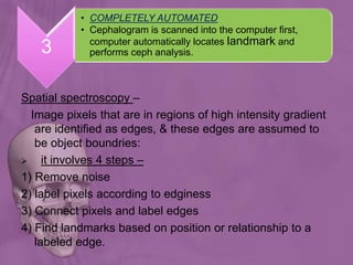 Spatial spectroscopy –
Image pixels that are in regions of high intensity gradient
are identified as edges, & these edges are assumed to
be object boundries:
 it involves 4 steps –
1) Remove noise
2) label pixels according to edginess
3) Connect pixels and label edges
4) Find landmarks based on position or relationship to a
labeled edge.
3
• COMPLETELY AUTOMATED
• Cephalogram is scanned into the computer first,
computer automatically locates landmark and
performs ceph analysis.
 