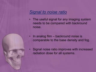 Signal to noise ratio
• The useful signal for any imaging system
needs to be compared with backround
noise.
• In analog film – backround noise is
comparable to the base density and fog.
• Signal noise ratio improves with increased
radiation dose for all systems.
 