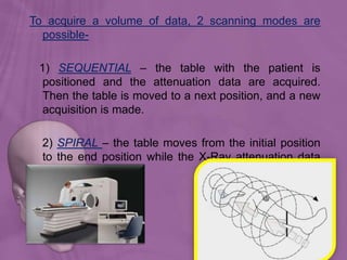 To acquire a volume of data, 2 scanning modes are
possible-
1) SEQUENTIAL – the table with the patient is
positioned and the attenuation data are acquired.
Then the table is moved to a next position, and a new
acquisition is made.
2) SPIRAL – the table moves from the initial position
to the end position while the X-Ray attenuation data
are acquired.
 